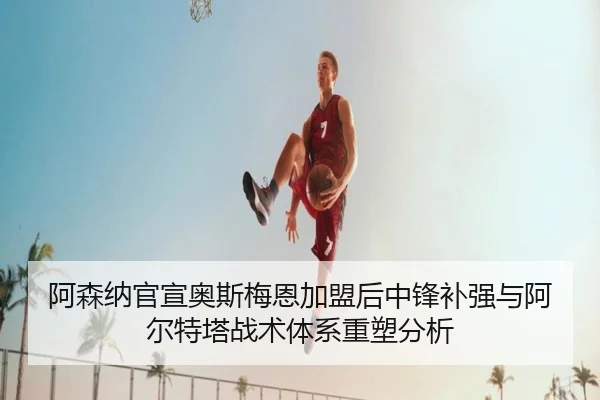 阿森纳官宣奥斯梅恩加盟后中锋补强与阿尔特塔战术体系重塑分析